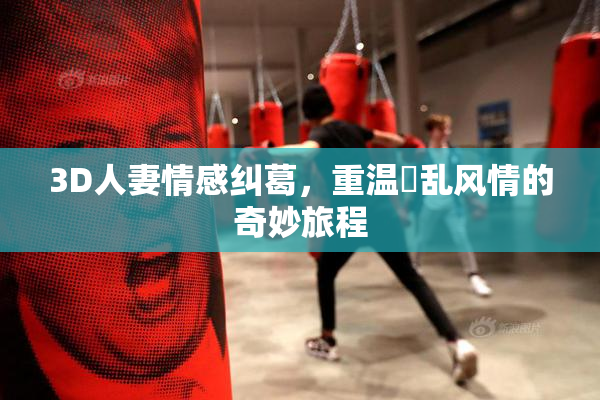 3D人妻情感纠葛，重温婬乱风情的奇妙旅程