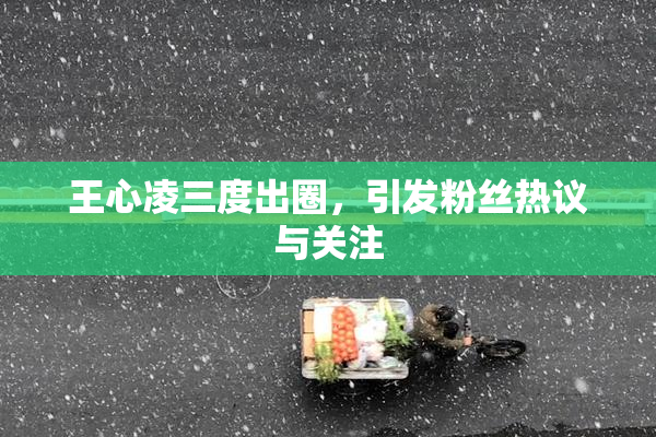 王心凌三度出圈，引发粉丝热议与关注