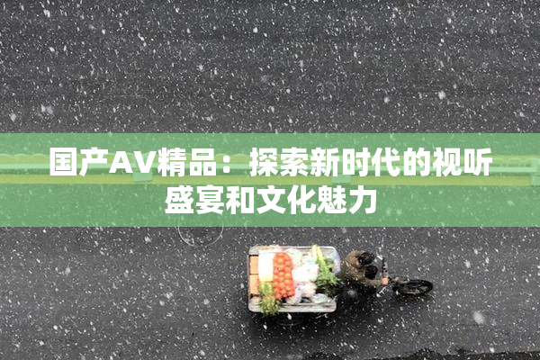 国产AV精品：探索新时代的视听盛宴和文化魅力