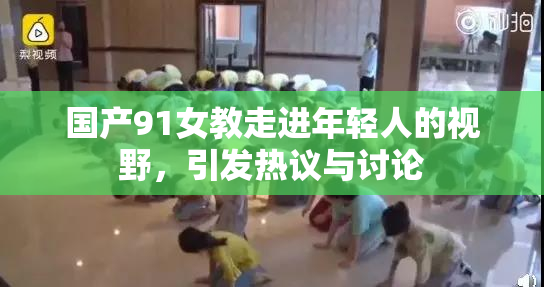 国产91女教走进年轻人的视野，引发热议与讨论