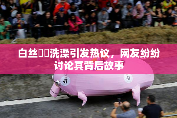 白丝妺妺洗澡引发热议，网友纷纷讨论其背后故事