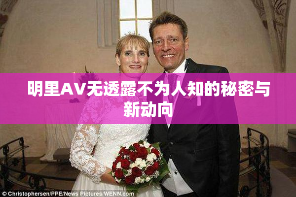 明里AV无透露不为人知的秘密与新动向