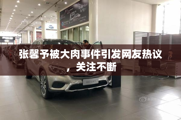 张馨予被大肉事件引发网友热议，关注不断