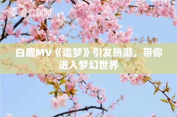 白鹿MV《造梦》引发热潮，带你进入梦幻世界