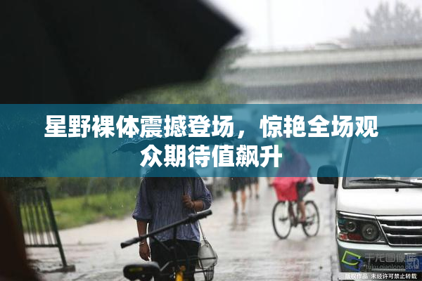 星野裸体震撼登场，惊艳全场观众期待值飙升