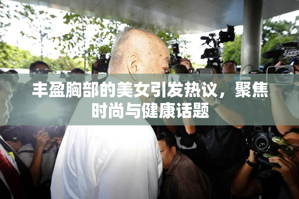 丰盈胸部的美女引发热议，聚焦时尚与健康话题
