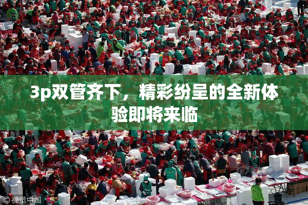 3p双管齐下，精彩纷呈的全新体验即将来临