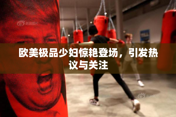欧美极品少妇惊艳登场，引发热议与关注