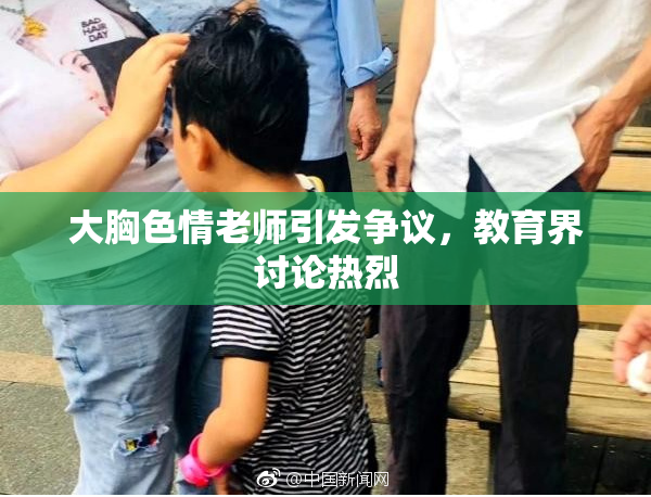大胸色情老师引发争议，教育界讨论热烈