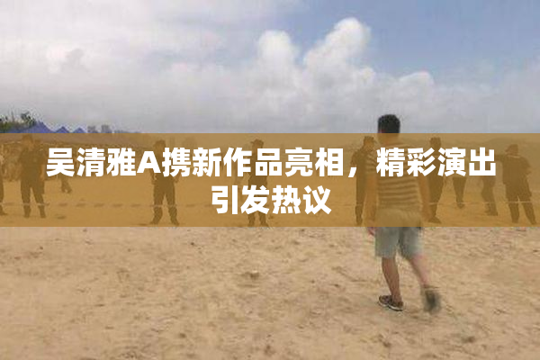 吴清雅A携新作品亮相，精彩演出引发热议