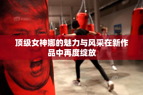 顶级女神娜的魅力与风采在新作品中再度绽放
