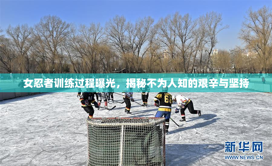 女忍者训练过程曝光，揭秘不为人知的艰辛与坚持