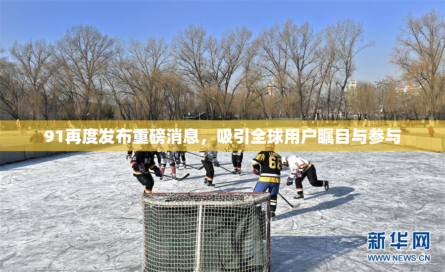 91再度发布重磅消息，吸引全球用户瞩目与参与