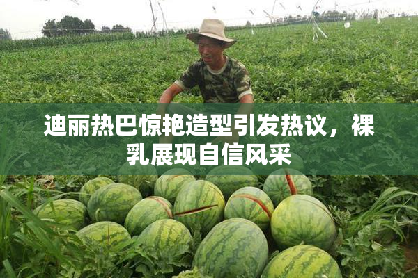 迪丽热巴惊艳造型引发热议，裸乳展现自信风采