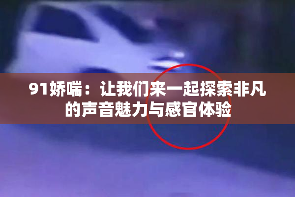 91娇喘：让我们来一起探索非凡的声音魅力与感官体验