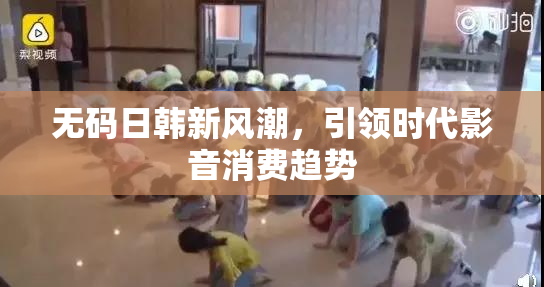 无码日韩新风潮，引领时代影音消费趋势