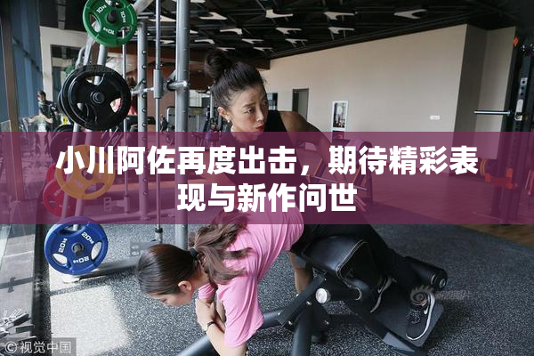 小川阿佐再度出击，期待精彩表现与新作问世