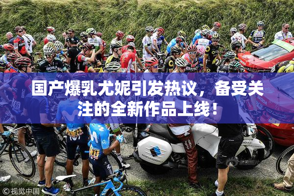 国产爆乳尤妮引发热议，备受关注的全新作品上线！