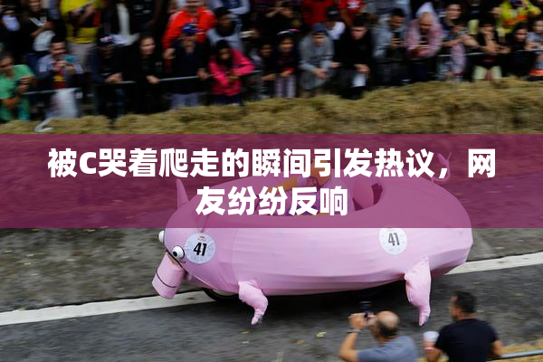 被C哭着爬走的瞬间引发热议，网友纷纷反响