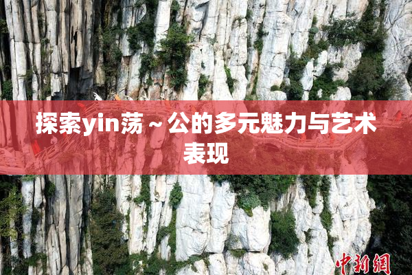 探索yin荡～公的多元魅力与艺术表现