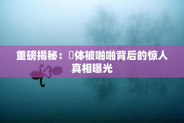 重磅揭秘：祼体被啪啪背后的惊人真相曝光