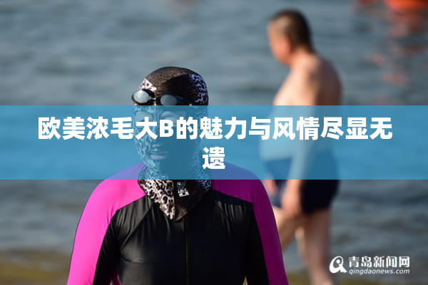 欧美浓毛大B的魅力与风情尽显无遗