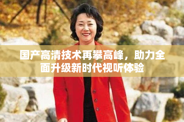 国产高清技术再攀高峰，助力全面升级新时代视听体验