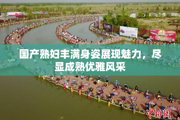 国产熟妇丰满身姿展现魅力，尽显成熟优雅风采