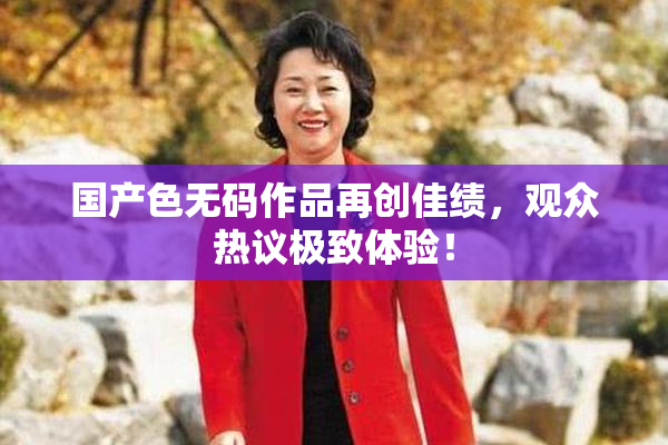 国产色无码作品再创佳绩，观众热议极致体验！