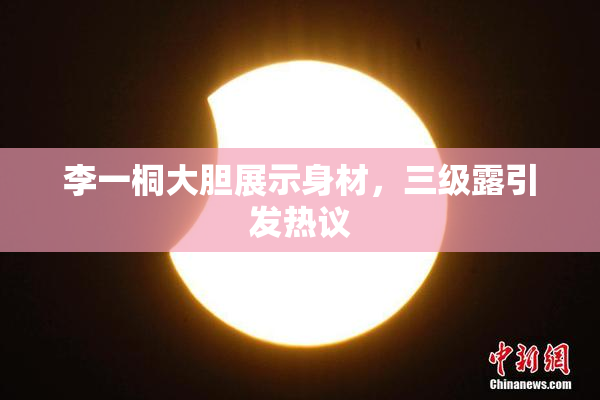李一桐大胆展示身材，三级露引发热议