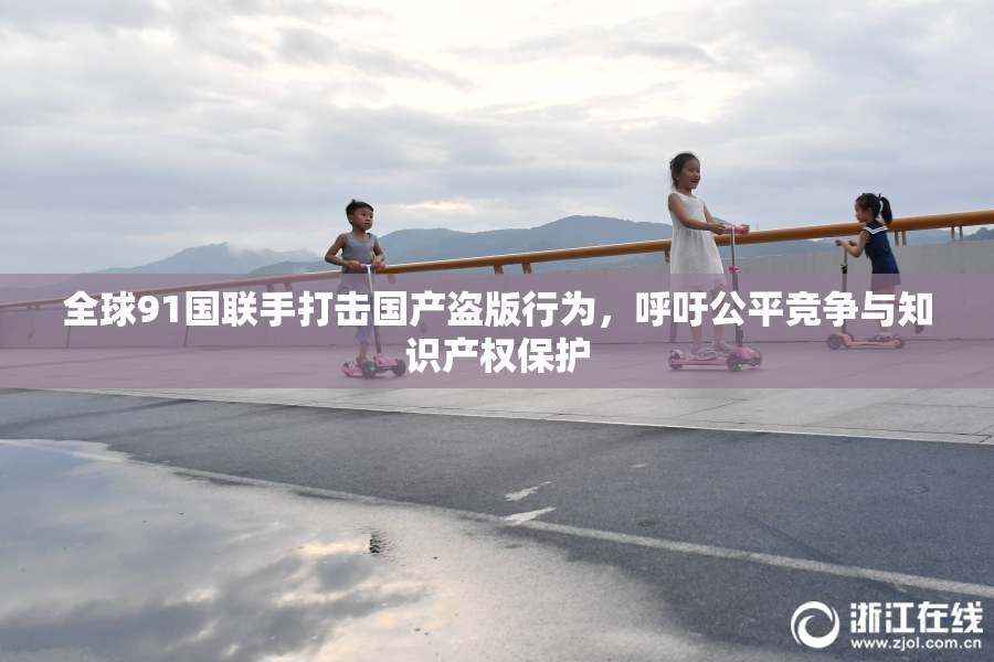 全球91国联手打击国产盗版行为，呼吁公平竞争与知识产权保护