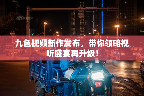九色视频新作发布，带你领略视听盛宴再升级！