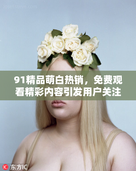 91精品萌白热销，免费观看精彩内容引发用户关注