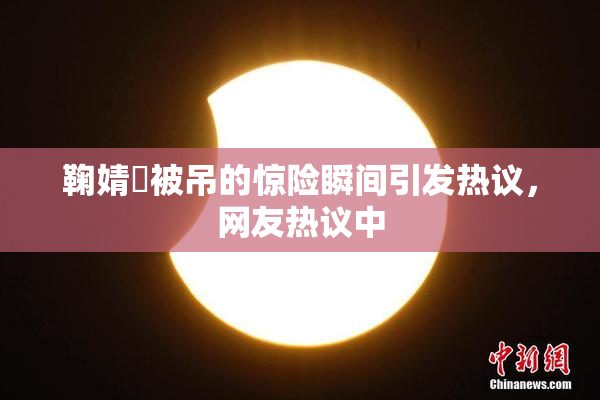 鞠婧祎被吊的惊险瞬间引发热议，网友热议中