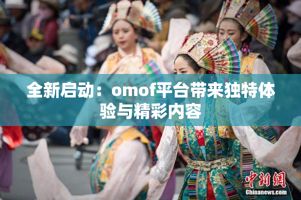 全新启动：omof平台带来独特体验与精彩内容