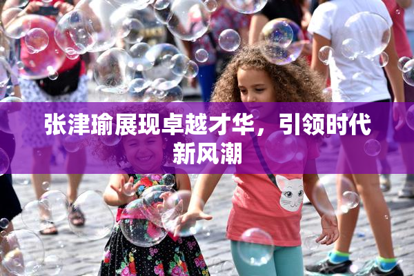 张津瑜展现卓越才华，引领时代新风潮