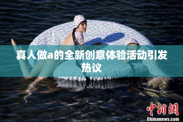 真人做a的全新创意体验活动引发热议
