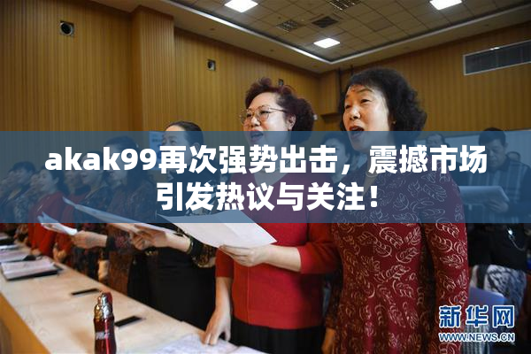 akak99再次强势出击，震撼市场引发热议与关注！
