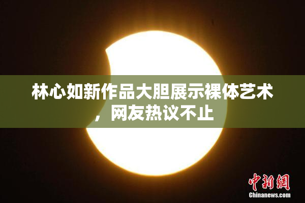 林心如新作品大胆展示裸体艺术，网友热议不止