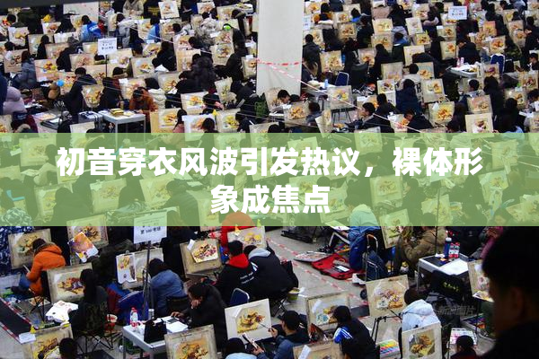初音穿衣风波引发热议，裸体形象成焦点