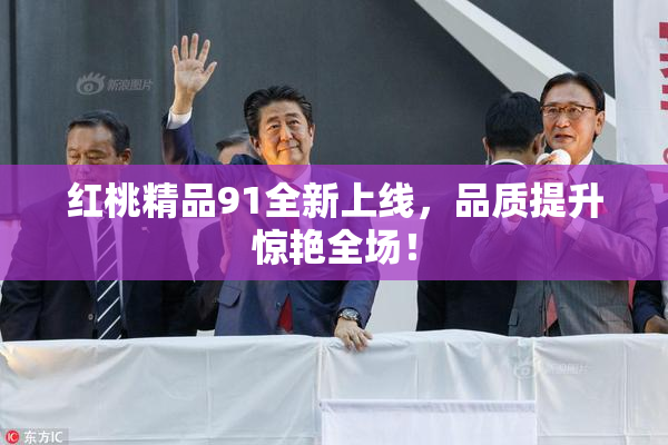 红桃精品91全新上线，品质提升惊艳全场！