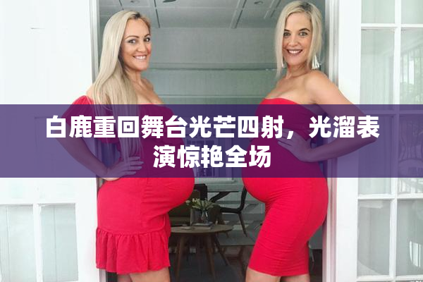 白鹿重回舞台光芒四射，光溜表演惊艳全场