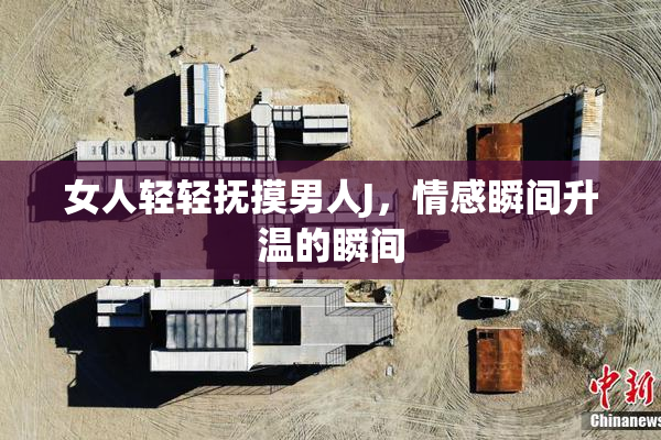女人轻轻抚摸男人J，情感瞬间升温的瞬间