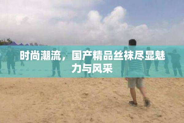 时尚潮流，国产精品丝袜尽显魅力与风采