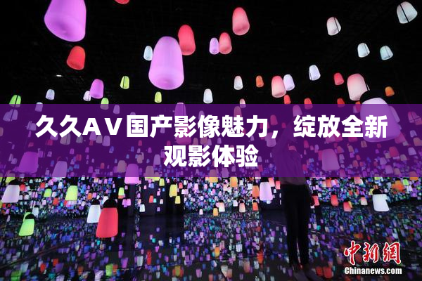 久久AⅤ国产影像魅力，绽放全新观影体验