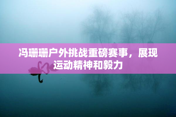 冯珊珊户外挑战重磅赛事，展现运动精神和毅力