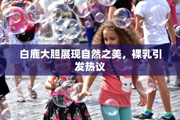 白鹿大胆展现自然之美，裸乳引发热议