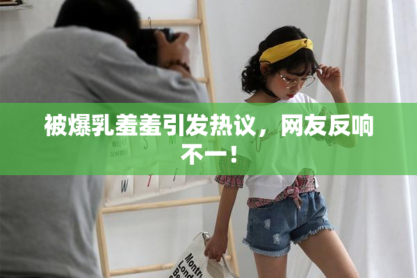 被爆乳羞羞引发热议，网友反响不一！