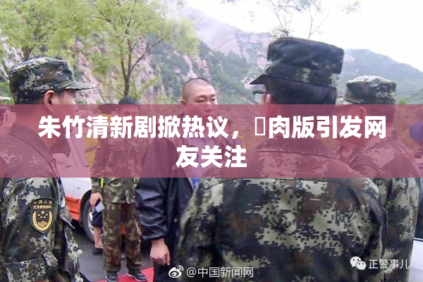 朱竹清新剧掀热议，婬肉版引发网友关注