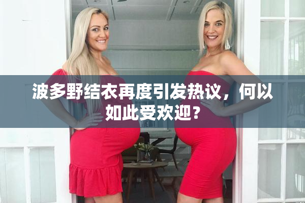 波多野结衣再度引发热议，何以如此受欢迎？